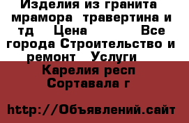 Изделия из гранита, мрамора, травертина и тд. › Цена ­ 1 000 - Все города Строительство и ремонт » Услуги   . Карелия респ.,Сортавала г.